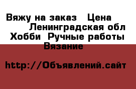 Вяжу на заказ › Цена ­ 10 000 - Ленинградская обл. Хобби. Ручные работы » Вязание   